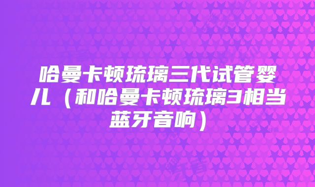 哈曼卡顿琉璃三代试管婴儿(和哈曼卡顿琉璃3相当蓝牙音响)