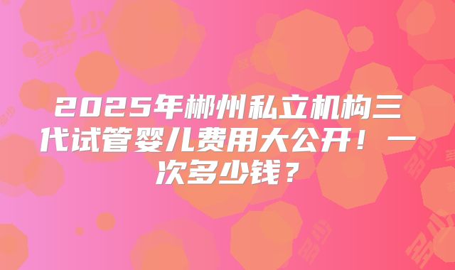 2025年郴州私立机构三代试管婴儿费用大公开!一次多少钱?