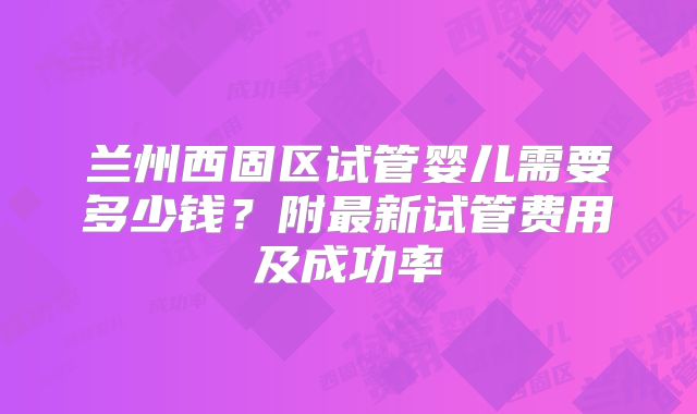 兰州西固区试管婴儿需要多少钱？附最新试管费用及成功率