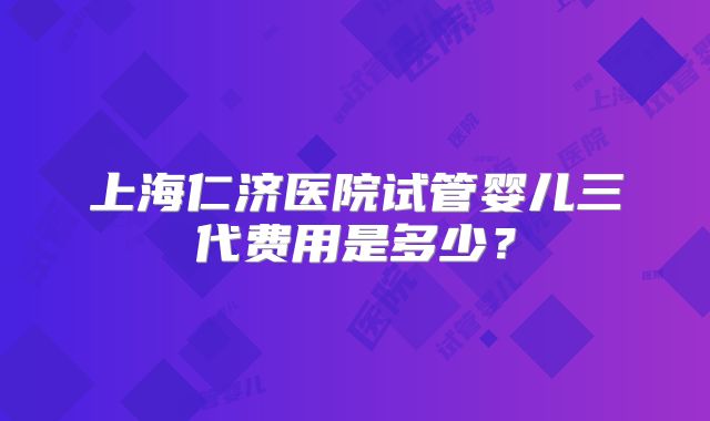 上海仁济医院试管婴儿三代费用是多少?