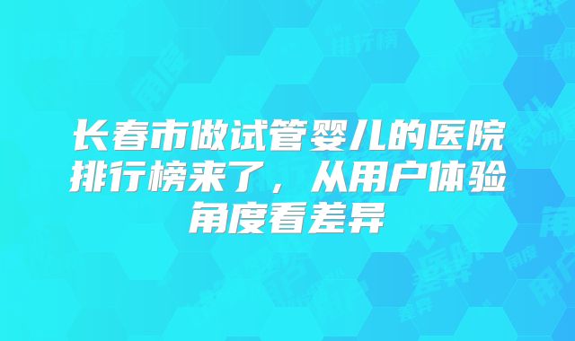 长春市做试管婴儿的医院排行榜来了,从用户体验角度看差异