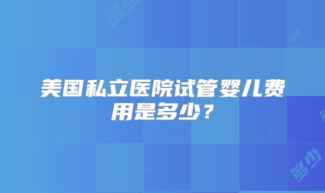 美国私立医院试管婴儿费用是多少?