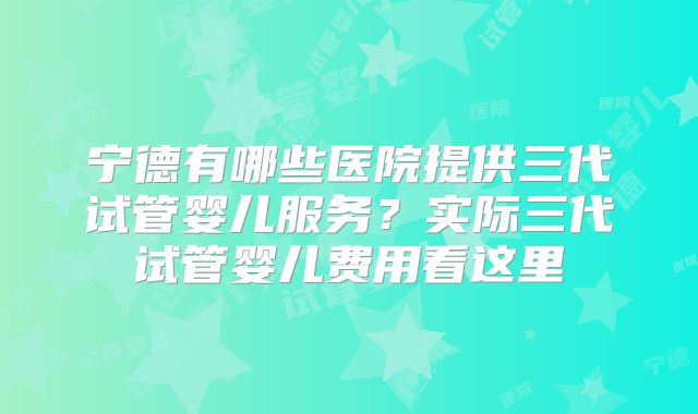 宁德有哪些医院提供三代试管婴儿服务?实际三代试管婴儿费用看这里