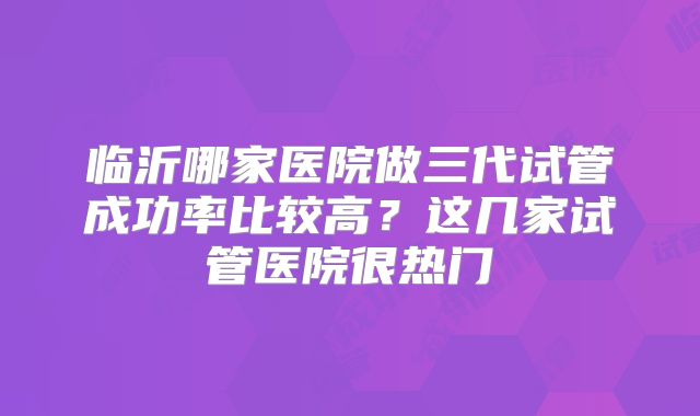 临沂哪家医院做三代试管成功率比较高?这几家试管医院很热门