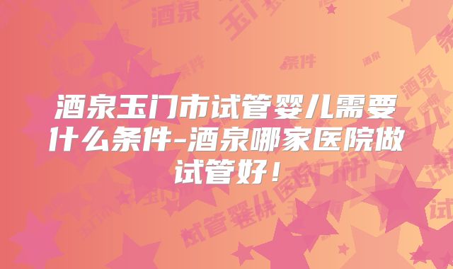 酒泉玉门市试管婴儿需要什么条件-酒泉哪家医院做试管好!