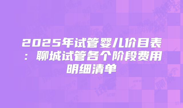 2025年试管婴儿价目表：聊城试管各个阶段费用明细清单