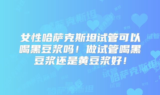 女性哈萨克斯坦试管可以喝黑豆浆吗！做试管喝黑豆浆还是黄豆浆好！