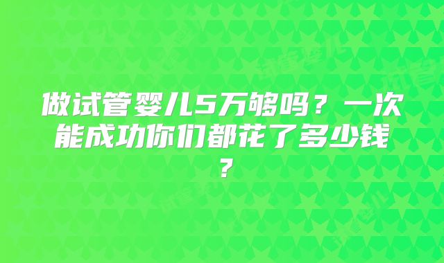 做试管婴儿5万够吗?一次能成功你们都花了多少钱?
