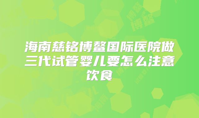 海南慈铭博鳌国际医院做三代试管婴儿要怎么注意饮食