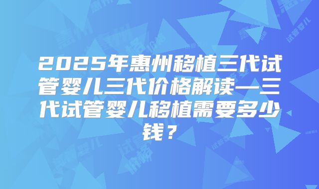 2025年惠州移植三代试管婴儿三代价格解读—三代试管婴儿移植需要多少钱?