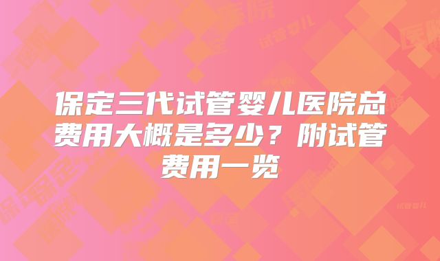 保定三代试管婴儿医院总费用大概是多少?附试管费用一览
