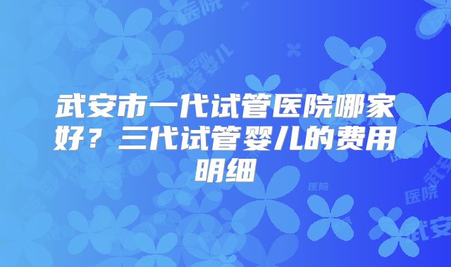 武安市一代试管医院哪家好?三代试管婴儿的费用明细