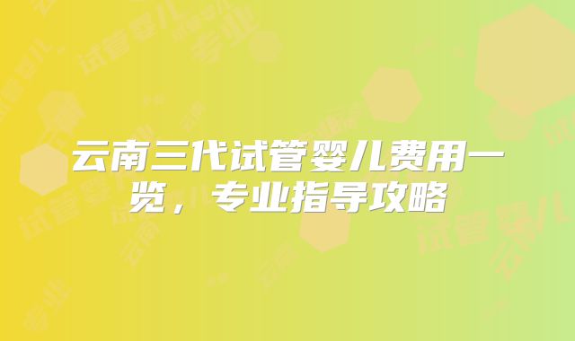 云南三代试管婴儿费用一览，专业指导攻略