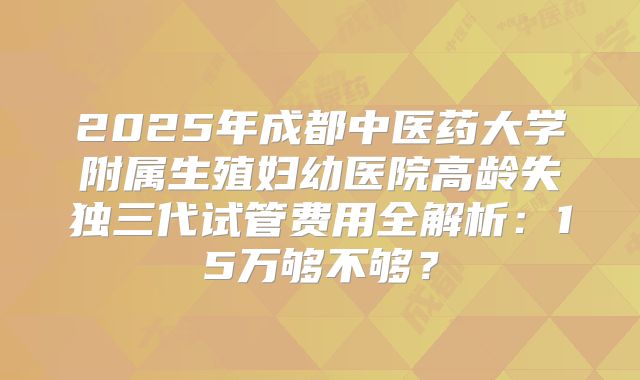 2025年成都中医药大学附属生殖妇幼医院高龄失独三代试管费用全解析：15万够不够？