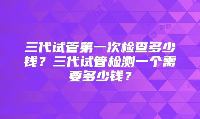 三代试管第一次检查多少钱?三代试管检测一个需要多少钱?