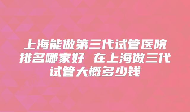 上海能做第三代试管医院排名哪家好 在上海做三代试管大概多少钱