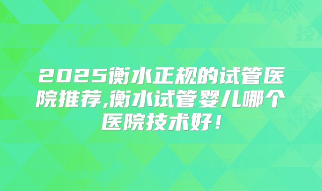 2025衡水正规的试管医院推荐,衡水试管婴儿哪个医院技术好!