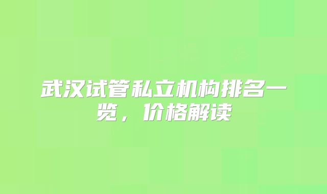 武汉试管私立机构排名一览，价格解读