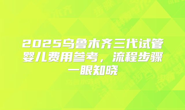 2025乌鲁木齐三代试管婴儿费用参考，流程步骤一眼知晓