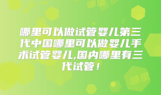 哪里可以做试管婴儿第三代中国哪里可以做婴儿手术试管婴儿,国内哪里有三代试管!