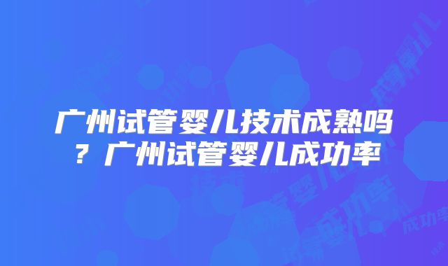 广州试管婴儿技术成熟吗？广州试管婴儿成功率