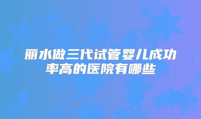 丽水做三代试管婴儿成功率高的医院有哪些