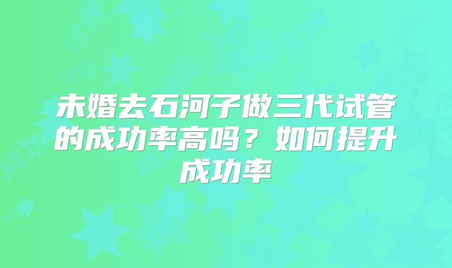 未婚去石河子做三代试管的成功率高吗?如何提升成功率