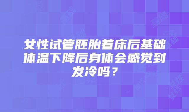 女性试管胚胎着床后基础体温下降后身体会感觉到发冷吗？
