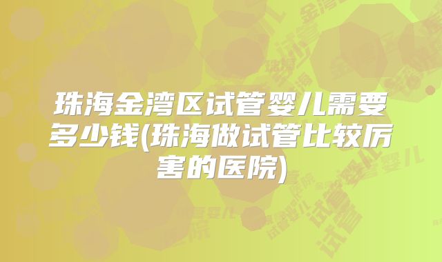 珠海金湾区试管婴儿需要多少钱(珠海做试管比较厉害的医院)