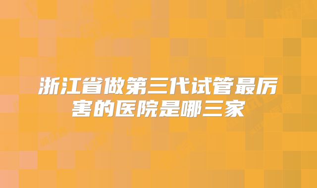 浙江省做第三代试管最厉害的医院是哪三家