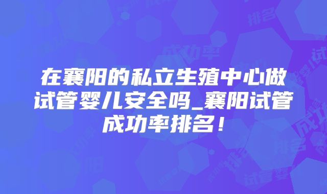 在襄阳的私立生殖中心做试管婴儿安全吗_襄阳试管成功率排名!