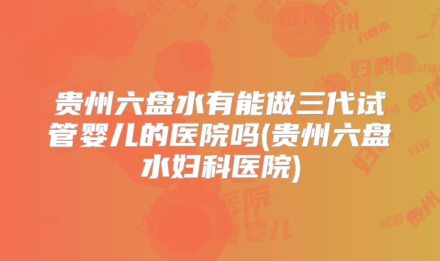 贵州六盘水有能做三代试管婴儿的医院吗(贵州六盘水妇科医院)
