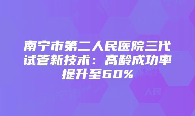 南宁市第二人民医院三代试管新技术:高龄成功率提升至60%