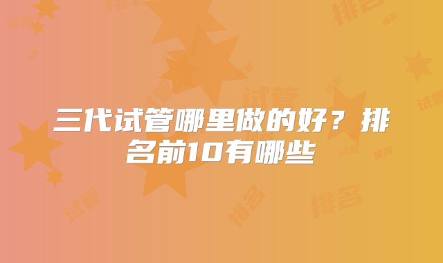 三代试管哪里做的好?排名前10有哪些