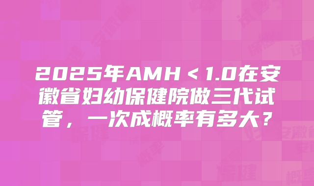 2025年AMH＜1.0在安徽省妇幼保健院做三代试管，一次成概率有多大？