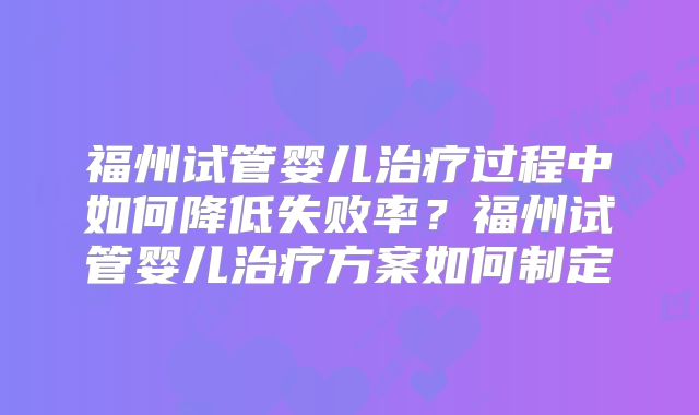 福州试管婴儿治疗过程中如何降低失败率？福州试管婴儿治疗方案如何制定