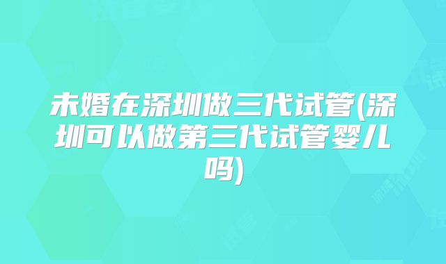 未婚在深圳做三代试管(深圳可以做第三代试管婴儿吗)
