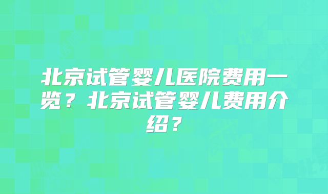 北京试管婴儿医院费用一览？北京试管婴儿费用介绍？