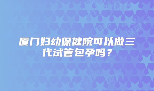 厦门妇幼保健院可以做三代试管包孕吗?