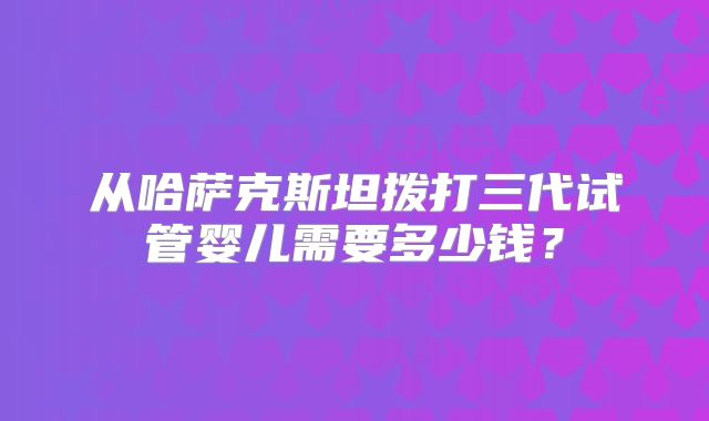 从哈萨克斯坦拨打三代试管婴儿需要多少钱?