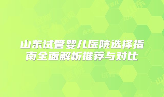 山东试管婴儿医院选择指南全面解析推荐与对比