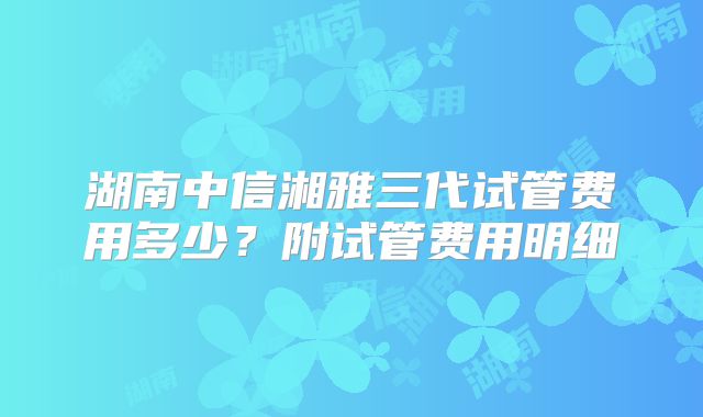 湖南中信湘雅三代试管费用多少?附试管费用明细