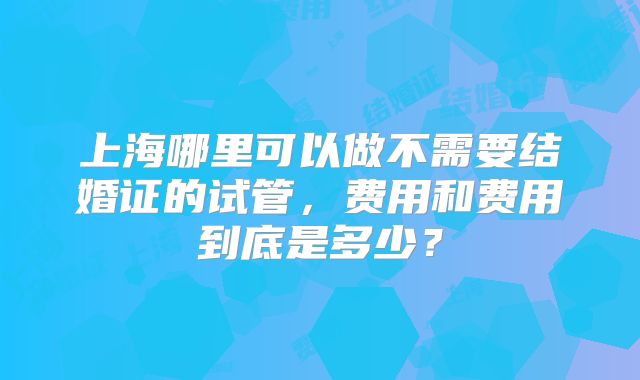 上海哪里可以做不需要结婚证的试管,费用和费用到底是多少?