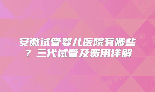 安徽试管婴儿医院有哪些?三代试管及费用详解