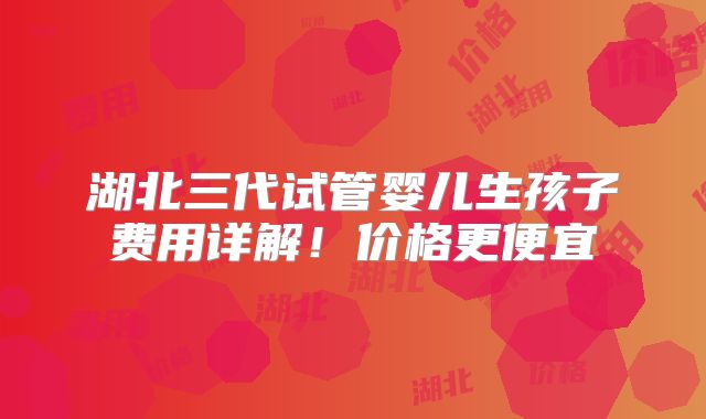 湖北三代试管婴儿生孩子费用详解！价格更便宜