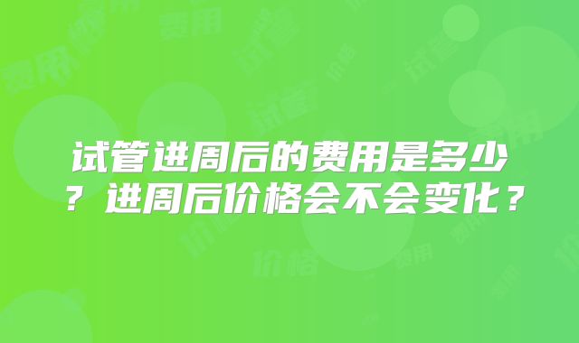 试管进周后的费用是多少？进周后价格会不会变化？