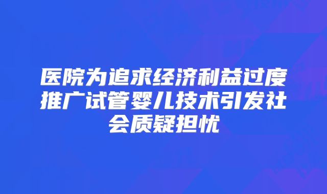 医院为追求经济利益过度推广试管婴儿技术引发社会质疑担忧