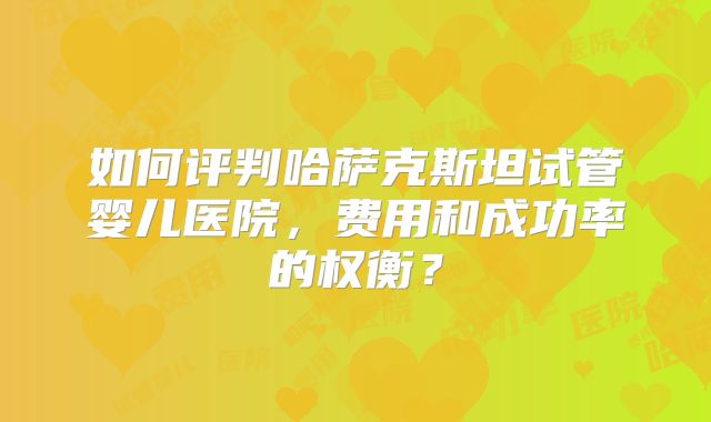 如何评判哈萨克斯坦试管婴儿医院,费用和成功率的权衡?