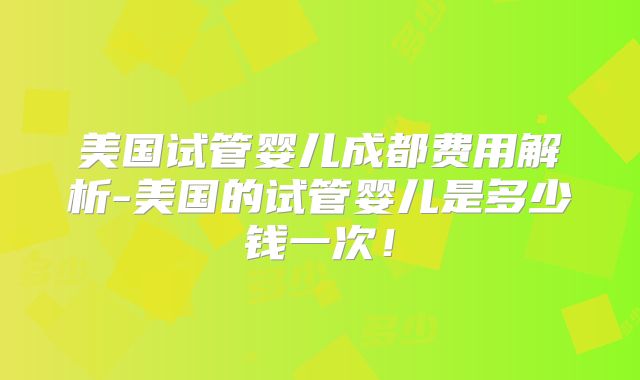美国试管婴儿成都费用解析-美国的试管婴儿是多少钱一次！