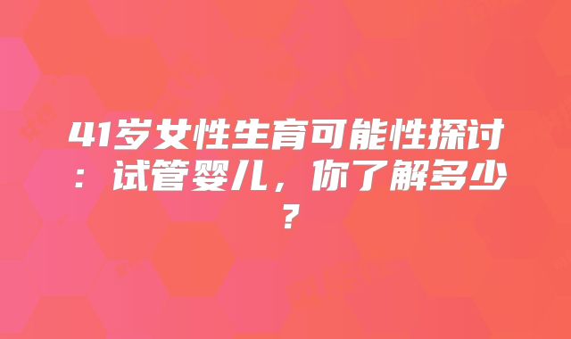 41岁女性生育可能性探讨：试管婴儿，你了解多少？
